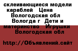 склеивающиеся модели караблей › Цена ­ 500 - Вологодская обл., Вологда г. Дети и материнство » Игрушки   . Вологодская обл.